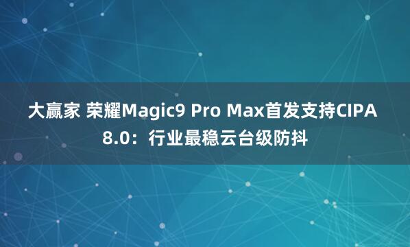 大赢家 荣耀Magic9 Pro Max首发支持CIPA 8.0:行业最稳云台级防抖